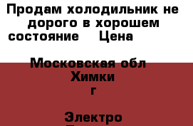 Продам холодильник не дорого в хорошем состояние  › Цена ­ 4 000 - Московская обл., Химки г. Электро-Техника » Бытовая техника   